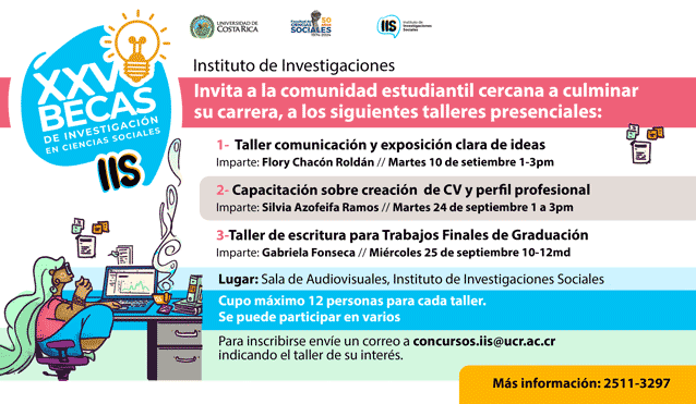 Invita a la comunidad estudiantil cercana a culminar su carrera, a los siguientes talleres presenciales:  1-  Taller comunicación y exposición clara de ideas Imparte: Flory Chacón Roldán Martes 10 de setiembre 1-3pm  2- Capacitación sobre creación  de CV y perfil profesional: Imparte: Silvia Azofeifa Ramos Martes 24 de septiembre 1 a 3pm  3-Taller de escritura para Trabajos Finales de Graduación Imparte: Gabriela Fonseca Miércoles 25 de septiembre 10-12md  Lugar: Sala de Audiovisuales, Instituto de Investigaciones Sociales Cupo máximo 12 personas para cada taller. Se puede participar en varios.  Para inscribirse envíe un correo a concursos.iis@ucr.ac.cr indicando el taller de su interés.  Más información: 2511-3297